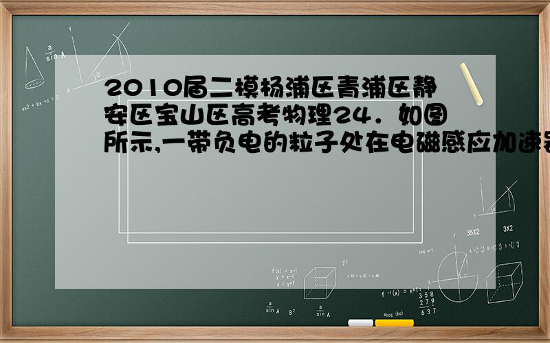 2010届二模杨浦区青浦区静安区宝山区高考物理24．如图所示,一带负电的粒子处在电磁感应加速器半径为r的轨道中,轨道围成的内部区域有垂直于纸面向里的匀强磁场,若磁场的磁感应强度随时