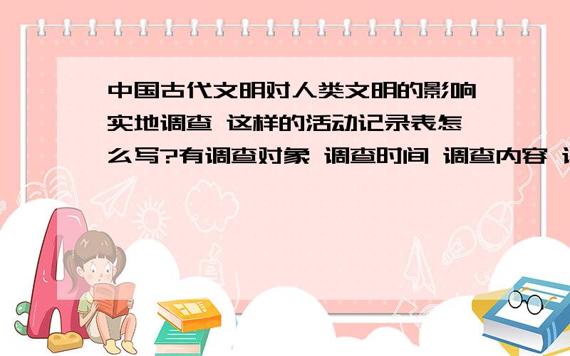 中国古代文明对人类文明的影响实地调查 这样的活动记录表怎么写?有调查对象 调查时间 调查内容 调查记录 调查结果