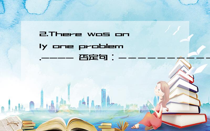 2.There was only one problem.---- 否定句：－－－－－－－－－－－－－－－－－－－－ 一般疑问句：－－－－－－－－－－－－－－－－－－－－－ 对划线部分提问：－－－－－－－－－－－－