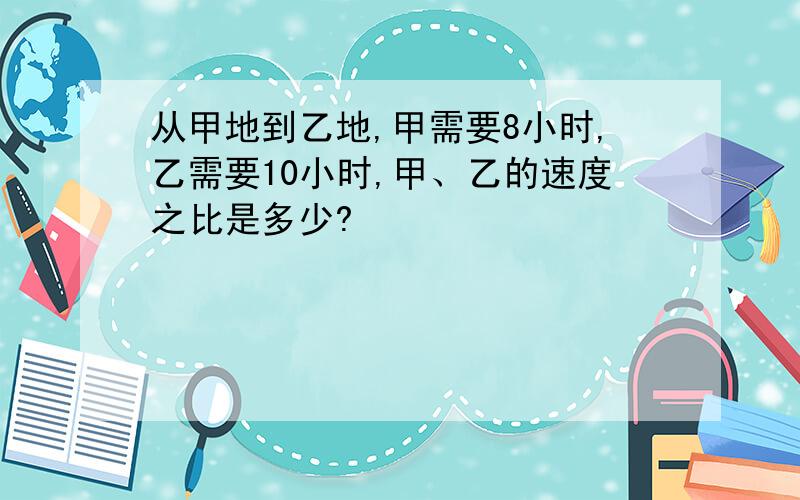 从甲地到乙地,甲需要8小时,乙需要10小时,甲、乙的速度之比是多少?