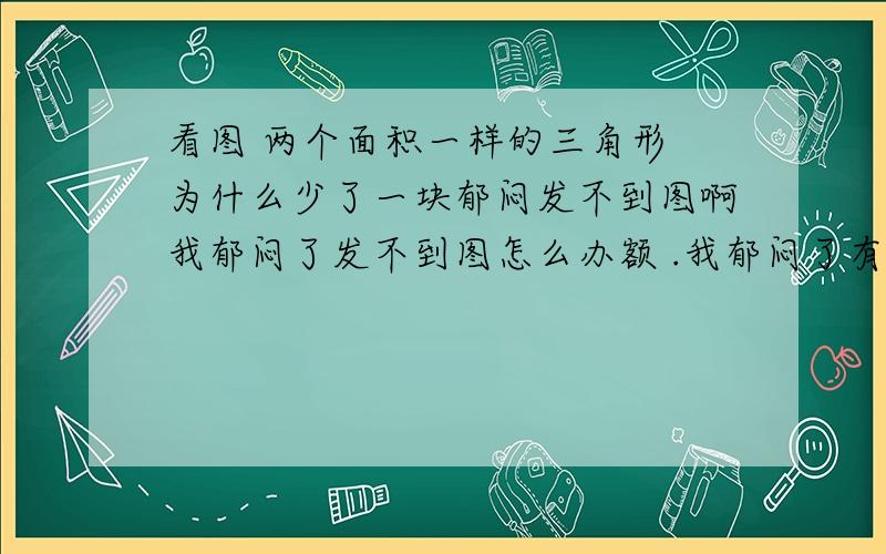 看图 两个面积一样的三角形 为什么少了一块郁闷发不到图啊我郁闷了发不到图怎么办额 .我郁闷了有人想看图的留下邮箱在线等