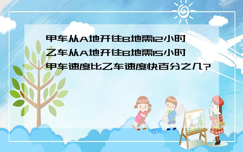 甲车从A地开往B地需12小时乙车从A地开往B地需15小时甲车速度比乙车速度快百分之几?