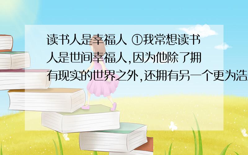 读书人是幸福人 ①我常想读书人是世间幸福人,因为他除了拥有现实的世界之外,还拥有另一个更为浩瀚也更为丰富世界.现实的世界是人人都有的,而后一个世界却为读书人所独有.由此我想,那