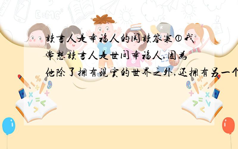 读书人是幸福人的阅读答案①我常想读书人是世间幸福人,因为他除了拥有现实的世界之外,还拥有另一个更为浩瀚也更为丰富世界.现实的世界是人人都有的,而后一个世界却为读书人所独有.