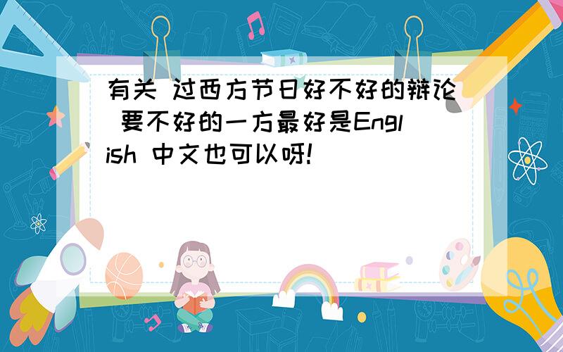 有关 过西方节日好不好的辩论 要不好的一方最好是English 中文也可以呀!