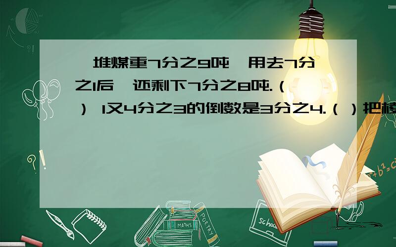 一堆煤重7分之9吨,用去7分之1后,还剩下7分之8吨.（） 1又4分之3的倒数是3分之4.（）把棱长是a米的正方体木块切成两个小长方体后,两个小长方体的表面积之和等于原来正方体的表面积.（）