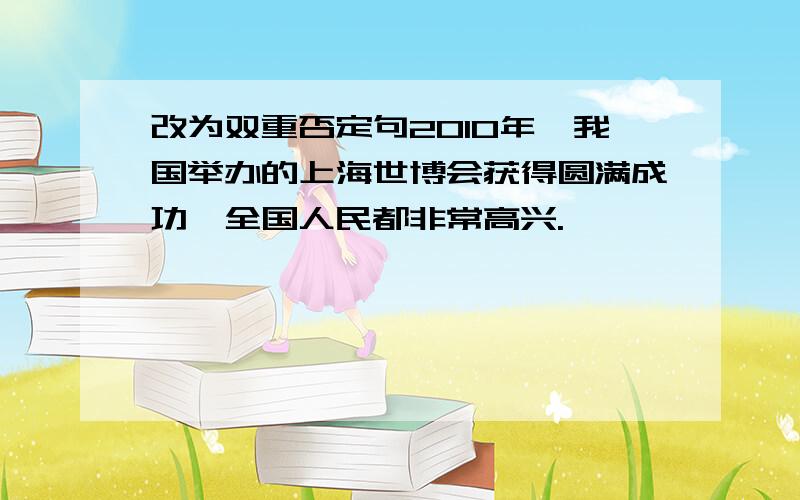 改为双重否定句2010年,我国举办的上海世博会获得圆满成功,全国人民都非常高兴.