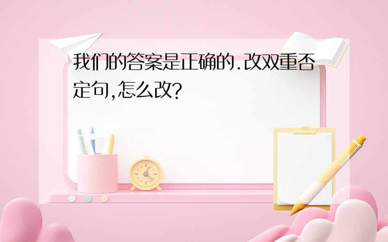 我们的答案是正确的.改双重否定句,怎么改?