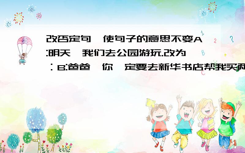 改否定句,使句子的意思不变A:明天,我们去公园游玩.改为：B:爸爸,你一定要去新华书店帮我买两本书.改为：