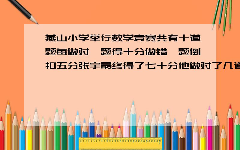 燕山小学举行数学竞赛共有十道题每做对一题得十分做错一题倒扣五分张宇最终得了七十分他做对了几道题做错了几道题