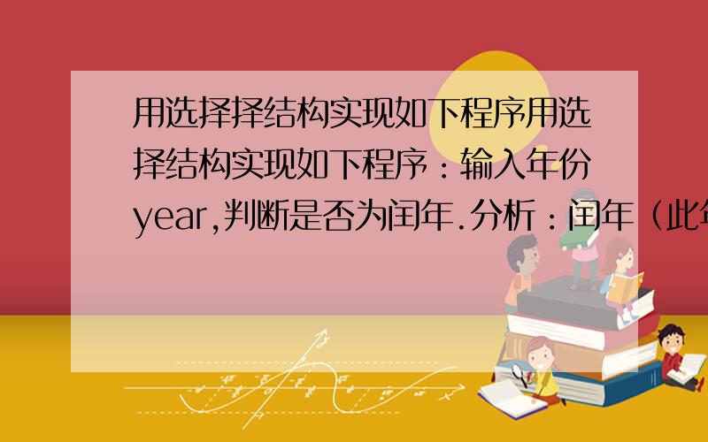 用选择择结构实现如下程序用选择结构实现如下程序：输入年份year,判断是否为闰年.分析：闰年（此年被4整除并不被100整除为闰年,或此年被400整除也为闰年）提示：可用如下C语言表达式：y