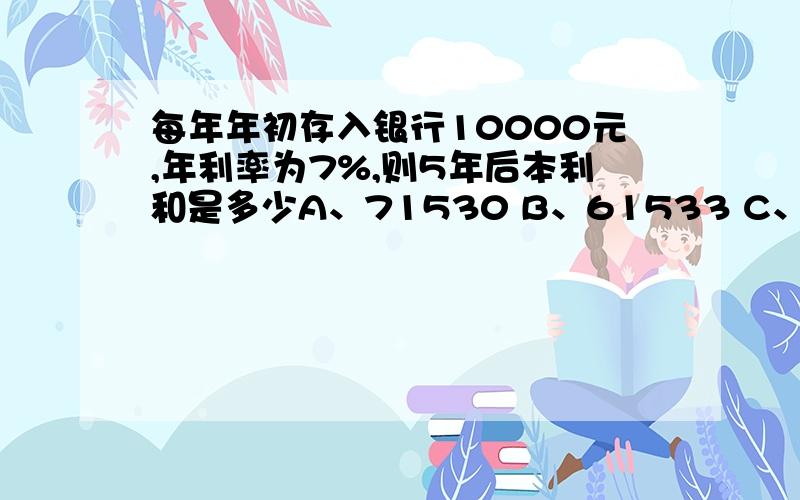 每年年初存入银行10000元,年利率为7%,则5年后本利和是多少A、71530 B、61533 C、10000 D、12560