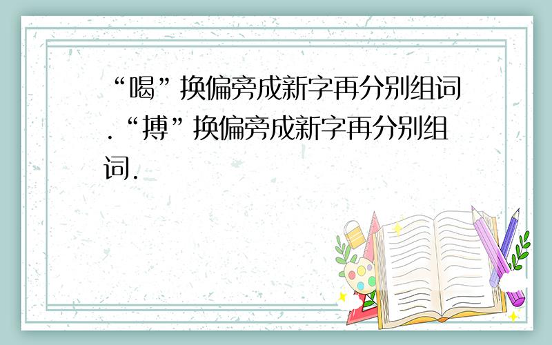 “喝”换偏旁成新字再分别组词.“搏”换偏旁成新字再分别组词.