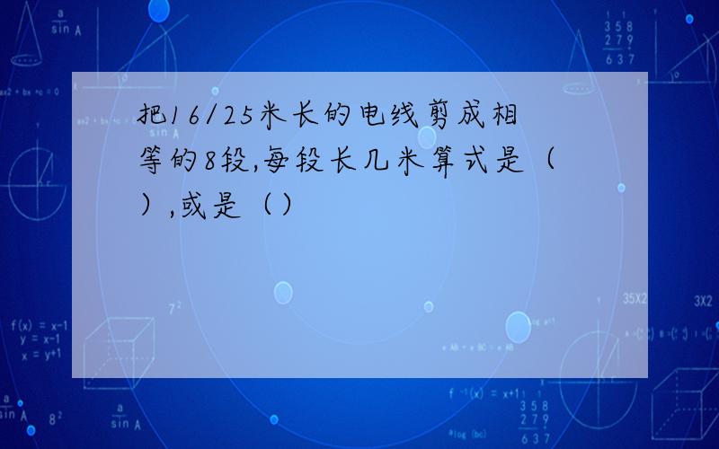 把16/25米长的电线剪成相等的8段,每段长几米算式是（）,或是（）