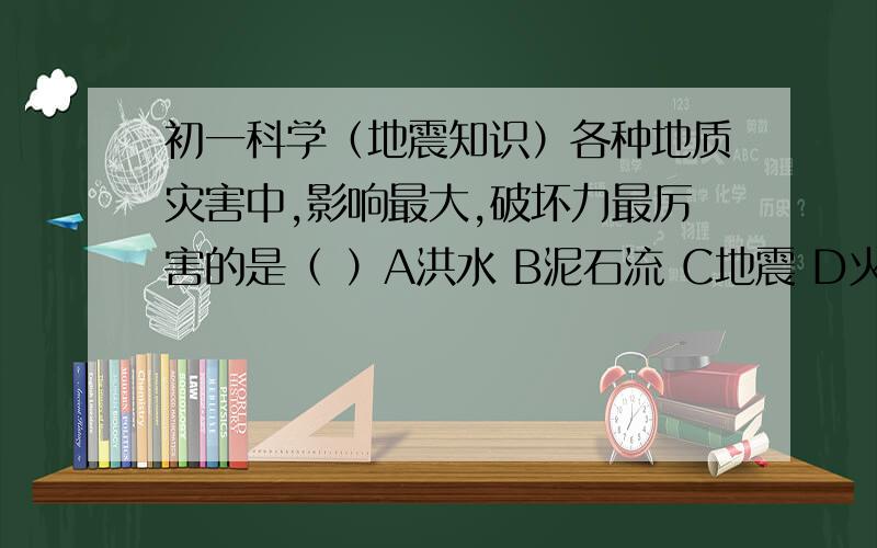 初一科学（地震知识）各种地质灾害中,影响最大,破坏力最厉害的是（ ）A洪水 B泥石流 C地震 D火山