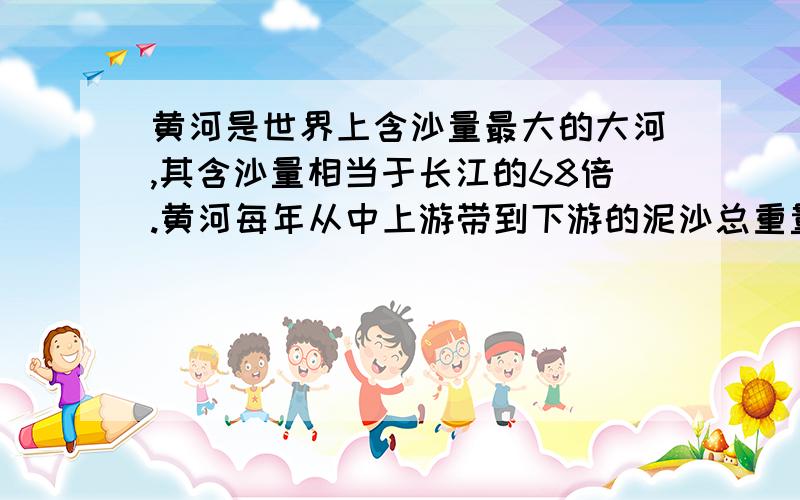 黄河是世界上含沙量最大的大河,其含沙量相当于长江的68倍.黄河每年从中上游带到下游的泥沙总重量达16亿吨,其中12亿吨被搬到了大海,4亿吨则沉积在下游河道中.问题就出在这4亿吨泥沙上.