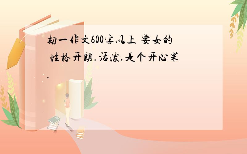 初一作文600字以上 要女的 性格开朗.活泼,是个开心果.