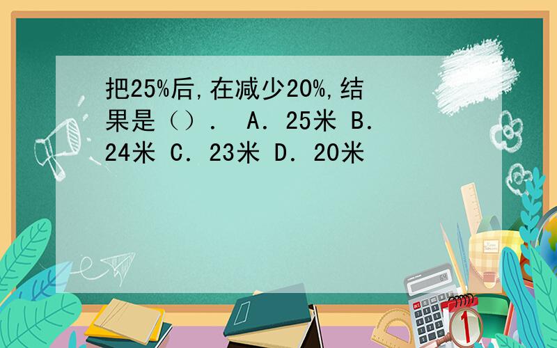 把25%后,在减少20%,结果是（）． A．25米 B．24米 C．23米 D．20米