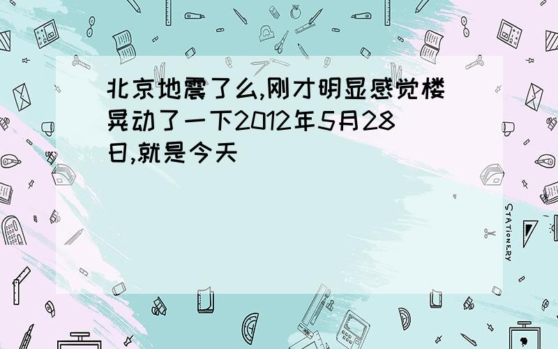 北京地震了么,刚才明显感觉楼晃动了一下2012年5月28日,就是今天