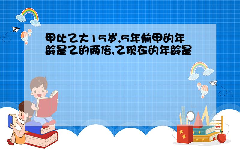 甲比乙大15岁,5年前甲的年龄是乙的两倍,乙现在的年龄是