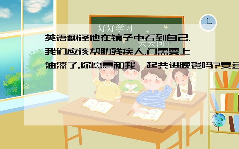 英语翻译他在镜子中看到自己.我们应该帮助残疾人.门需要上油漆了.你愿意和我一起共进晚餐吗?要多久你能看完这本书?你是在何时何地见他的?他想知道什么时候在玉树.我多么希望有一天能