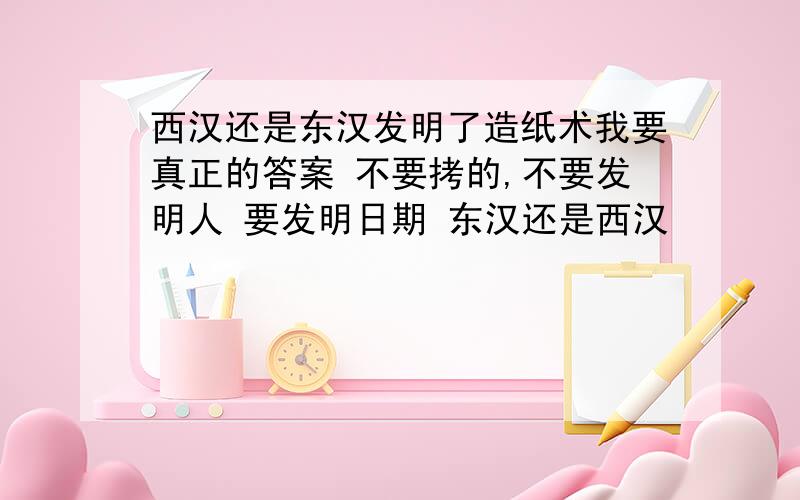 西汉还是东汉发明了造纸术我要真正的答案 不要拷的,不要发明人 要发明日期 东汉还是西汉