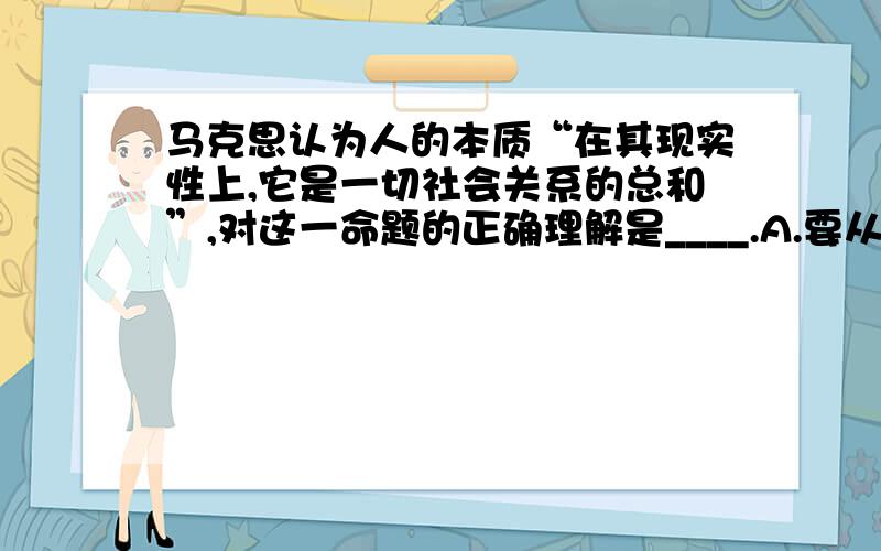 马克思认为人的本质“在其现实性上,它是一切社会关系的总和”,对这一命题的正确理解是____.A.要从社会关系的存在中来把握人的本质B.要全面完整地理解作为人的本质的社会关系的总和C.人