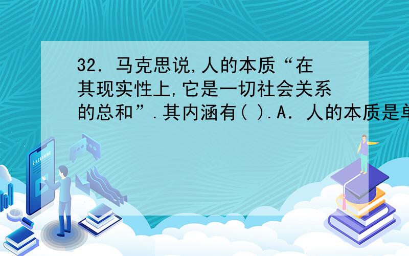 32．马克思说,人的本质“在其现实性上,它是一切社会关系的总和”.其内涵有( ).A．人的本质是单个人所固有的抽象物B．人的本质在于人的社会性C．人的本质是自由D．人的本质形成于人的各