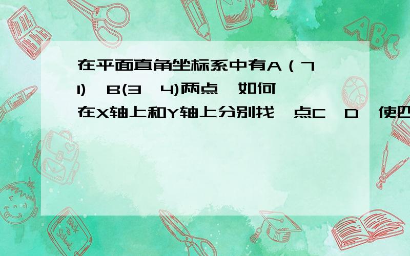 在平面直角坐标系中有A（7,1),B(3,4)两点,如何在X轴上和Y轴上分别找一点C、D,使四边形ABCD的周长最小?