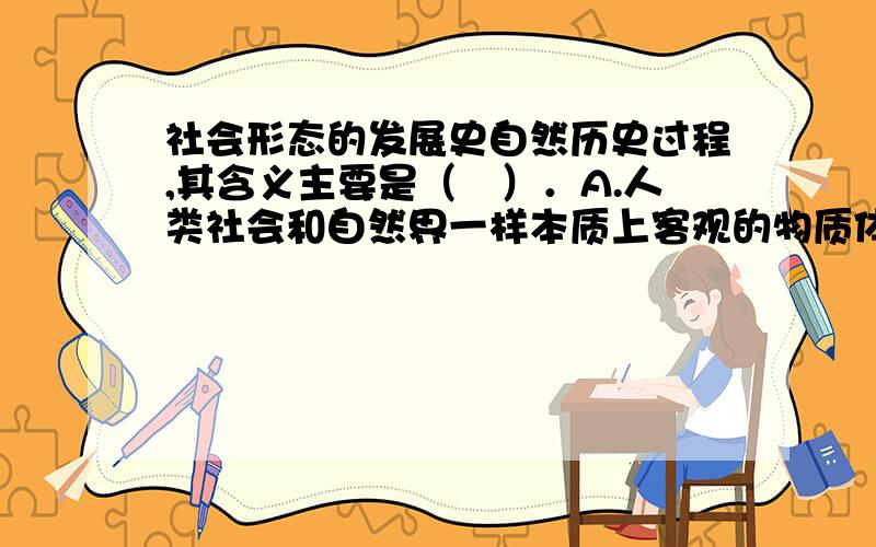 社会形态的发展史自然历史过程,其含义主要是（　）．A.人类社会和自然界一样本质上客观的物质体系　B.人类社会和自然界一样也是一个合乎规律的辩证发展过程　C.人类社会发展的规律与