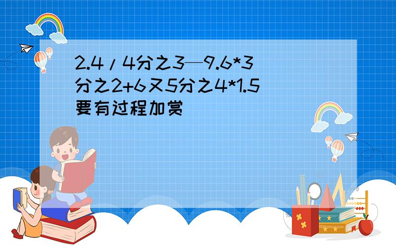 2.4/4分之3—9.6*3分之2+6又5分之4*1.5要有过程加赏