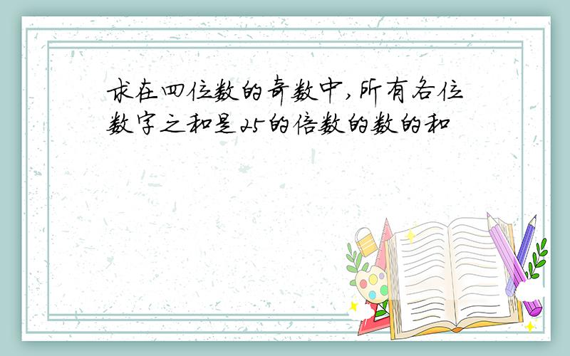 求在四位数的奇数中,所有各位数字之和是25的倍数的数的和