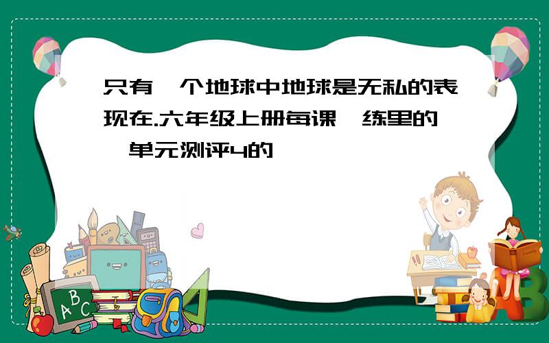 只有一个地球中地球是无私的表现在.六年级上册每课一练里的,单元测评4的,