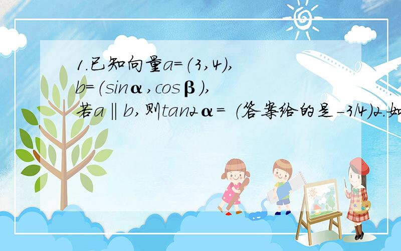 1.已知向量a=（3,4）,b=（sinα,cosβ）,若a‖b,则tan2α= （答案给的是-3／4）2.如果tan（α+β）=2／5,tan(β-45度）=1／4,求1+tanα／1-tanα的值?（答案给的是3／22）3.已知tanα和tanβ是方程x²（x的平方