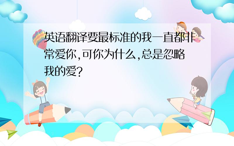 英语翻译要最标准的我一直都非常爱你,可你为什么,总是忽略我的爱?