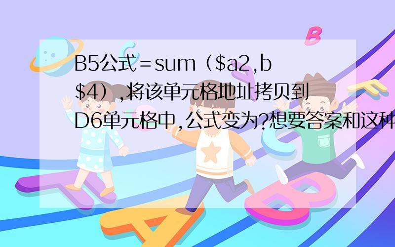 B5公式＝sum（$a2,b$4）,将该单元格地址拷贝到D6单元格中,公式变为?想要答案和这种题的解题方法~