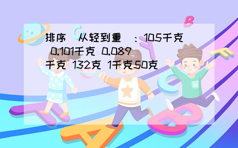 排序（从轻到重）：105千克 0.101千克 0.089千克 132克 1千克50克