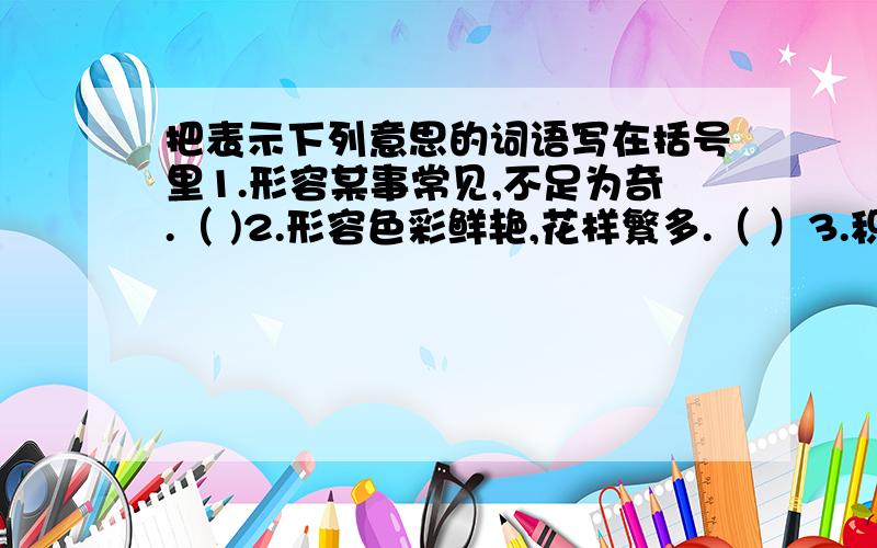 把表示下列意思的词语写在括号里1.形容某事常见,不足为奇.（ )2.形容色彩鲜艳,花样繁多.（ ）3.积成千,达到万,形容数量非常多.（ ）