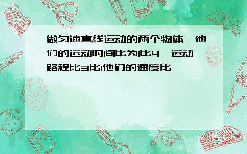 做匀速直线运动的两个物体,他们的运动时间比为1比4,运动路程比3比1他们的速度比