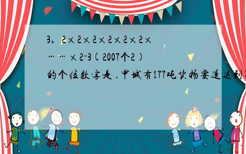 3、2×2×2×2×2×2×……×2-3(2007个2)的个位数字是 .甲城有177吨货物要运送到乙城。中型货车的载重是5吨，小型货车的载重量是2吨，中小型货车跑一趟分别需要耗油10升和5升。想一想，要用（