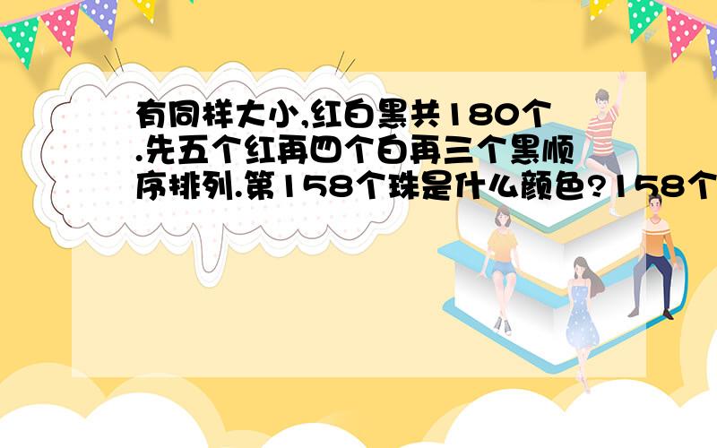 有同样大小,红白黑共180个.先五个红再四个白再三个黑顺序排列.第158个珠是什么颜色?158个珠中黑珠共有几个.