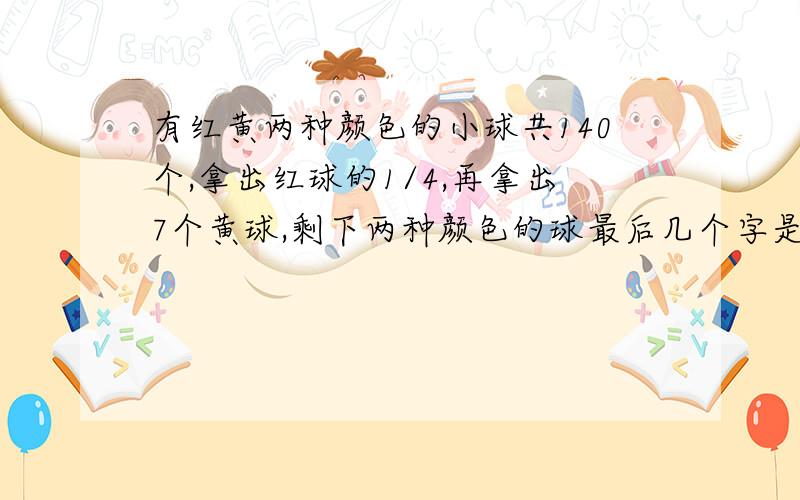 有红黄两种颜色的小球共140个,拿出红球的1/4,再拿出7个黄球,剩下两种颜色的球最后几个字是：剩下两种颜色的球一样多，求原来红球和黄球原来各有多少个