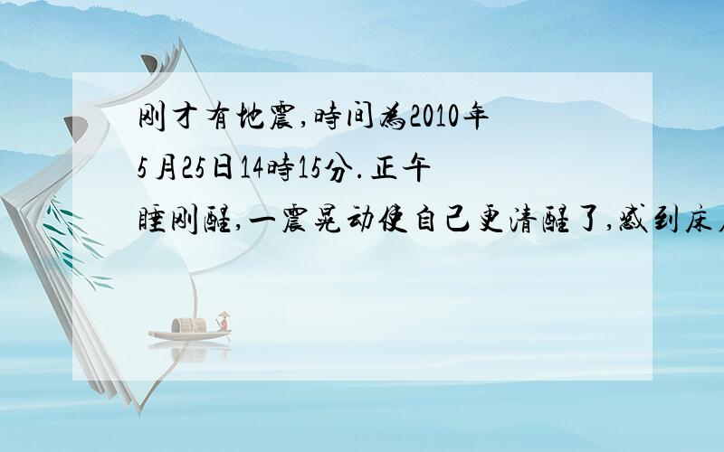 刚才有地震,时间为2010年5月25日14时15分.正午睡刚醒,一震晃动使自己更清醒了,感到床在晃,玻璃窗也在响,晃动不强烈,但明显有感觉,时间约两秒钟.出门来遇见两个同事,他们说也感到了,一致认