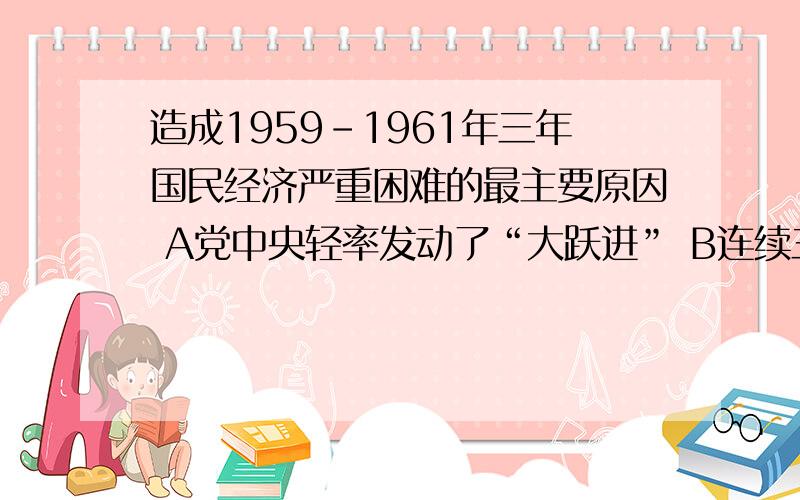 造成1959-1961年三年国民经济严重困难的最主要原因 A党中央轻率发动了“大跃进” B连续三年的严重自然灾害