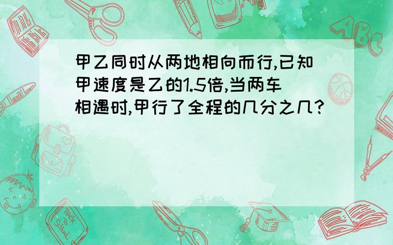 甲乙同时从两地相向而行,已知甲速度是乙的1.5倍,当两车相遇时,甲行了全程的几分之几?