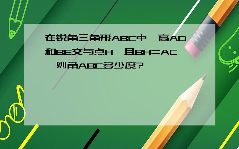 在锐角三角形ABC中,高AD和BE交与点H,且BH=AC,则角ABC多少度?