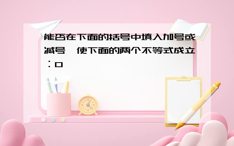 能否在下面的括号中填入加号或减号,使下面的两个不等式成立：0