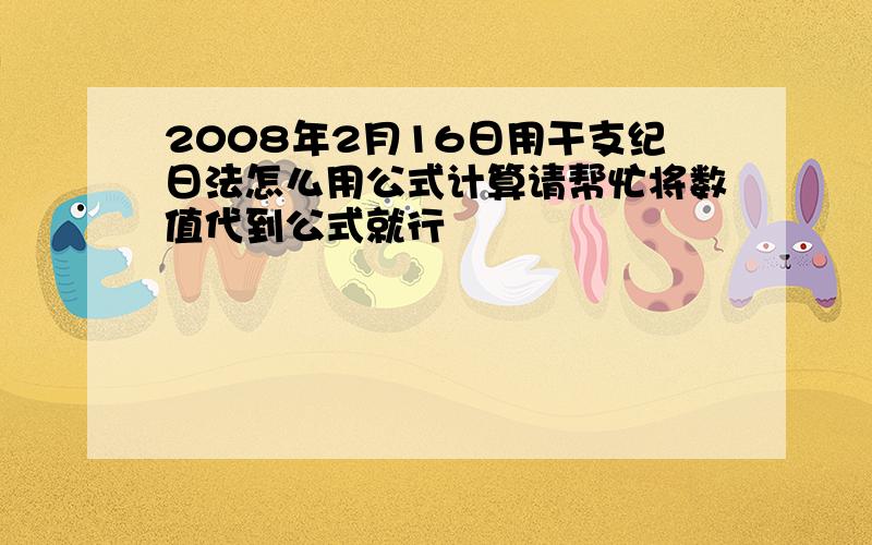 2008年2月16日用干支纪日法怎么用公式计算请帮忙将数值代到公式就行