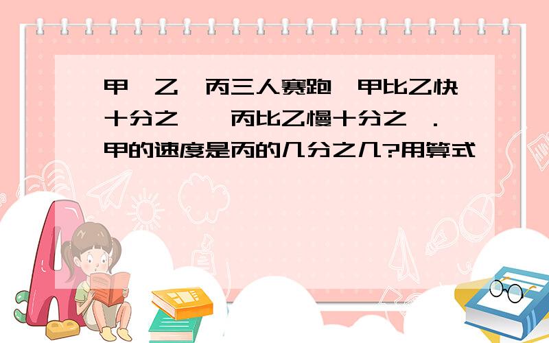 甲、乙、丙三人赛跑,甲比乙快十分之一,丙比乙慢十分之一.甲的速度是丙的几分之几?用算式,