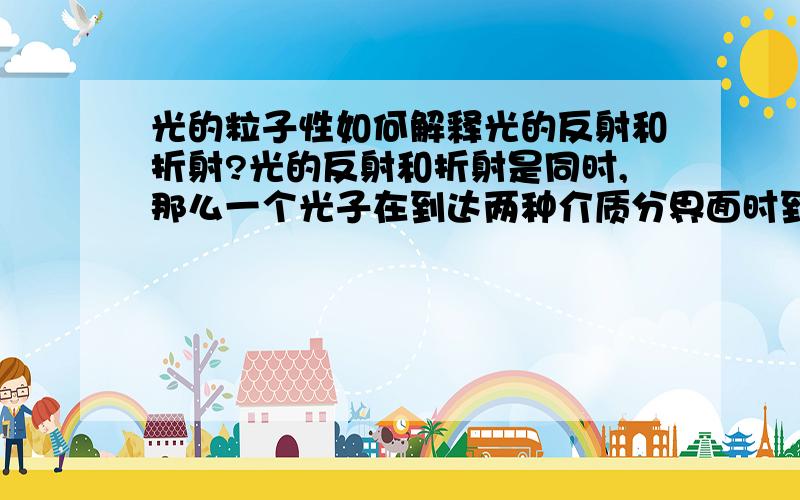 光的粒子性如何解释光的反射和折射?光的反射和折射是同时,那么一个光子在到达两种介质分界面时到底是选择反射还是折射,如果有选择,那么就肯定存在时间差,即使很短.